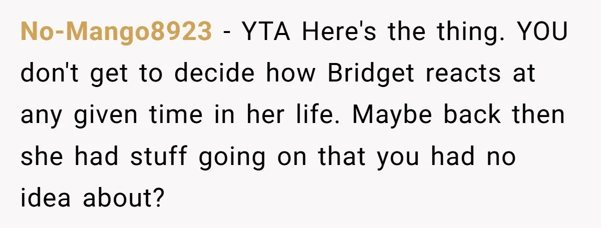 No-Mango8923 − YTA Here's the thing. YOU don't get to decide how Bridget reacts at any given time in her life. Maybe back then she had stuff going on that...