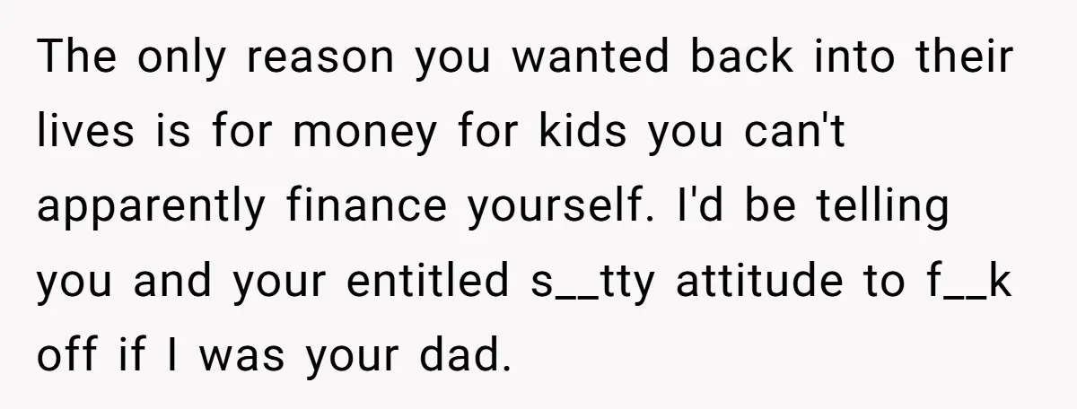 The only reason you wanted back into their lives is for money for kids you can't apparently finance yourself. I'd be telling you and your entitled s__tty attitude to f__k...