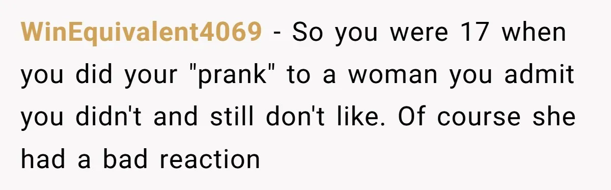WinEquivalent4069 − So you were 17 when you did your "prank" to a woman you admit you didn't and still don't like. Of course she had a bad reaction