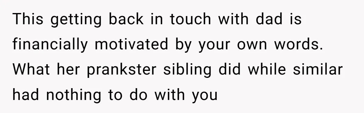 This getting back in touch with dad is financially motivated by your own words. What her prankster sibling did while similar had nothing to do with you