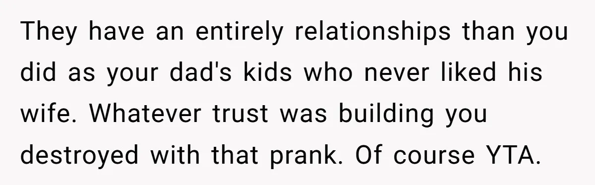 They have an entirely relationships than you did as your dad's kids who never liked his wife. Whatever trust was building you destroyed with that prank. Of course YTA.