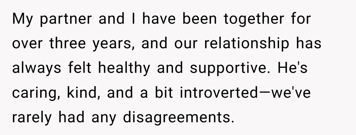 My partner and I have been together for over three years, and our relationship has always felt healthy and supportive. He's caring, kind, and a bit introverted—we've rarely had any...