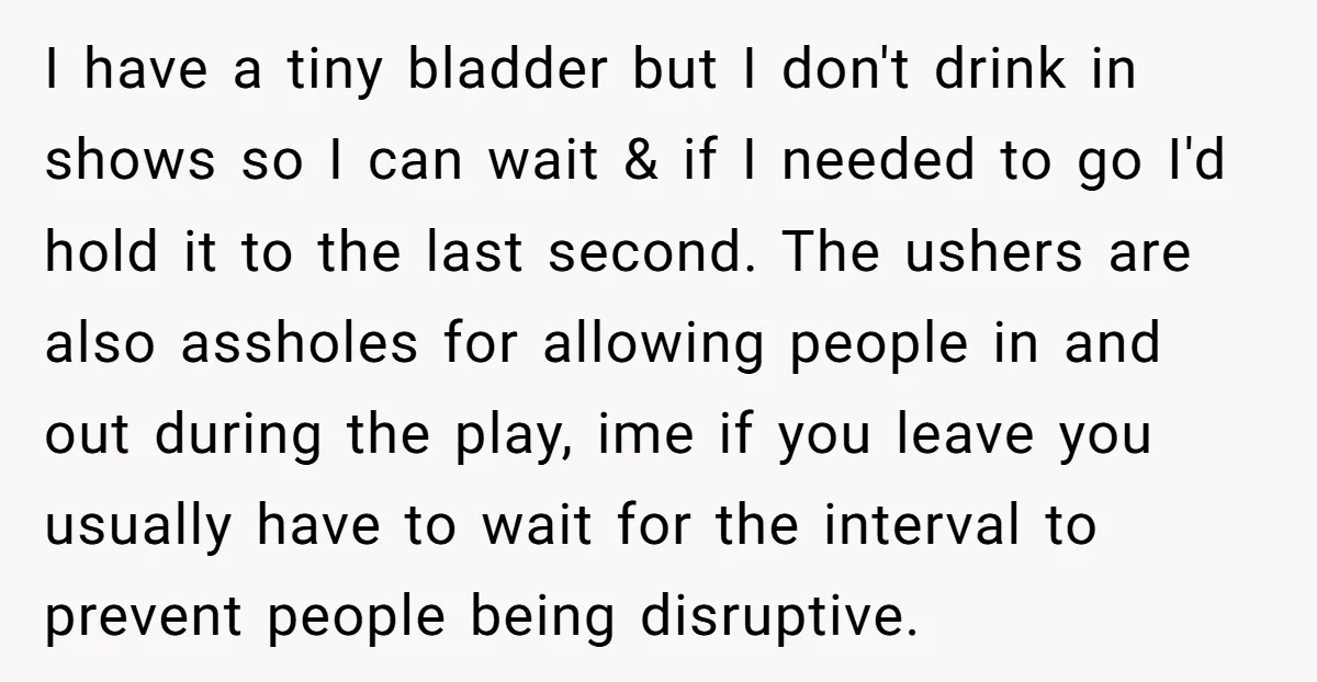 I have a tiny bladder but I don't drink in shows so I can wait & if I needed to go I'd hold it to the last second. The ushers...