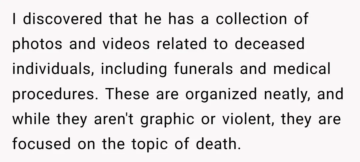 I discovered that he has a collection of photos and videos related to deceased individuals, including funerals and medical procedures. These are organized neatly, and while they aren't graphic or...