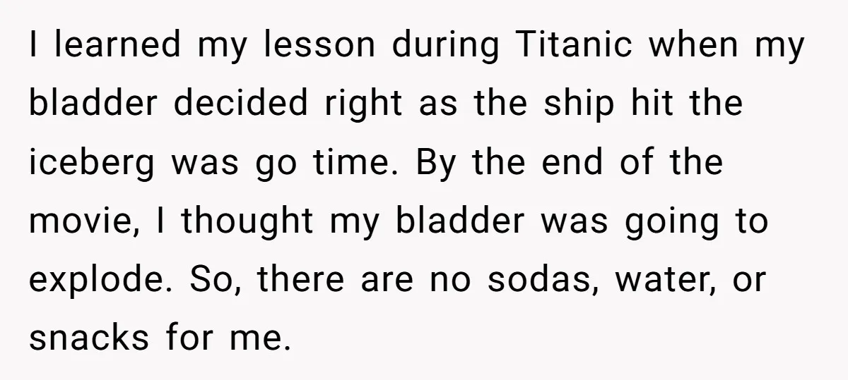 I learned my lesson during Titanic when my bladder decided right as the ship hit the iceberg was go time. By the end of the movie, I thought my bladder...