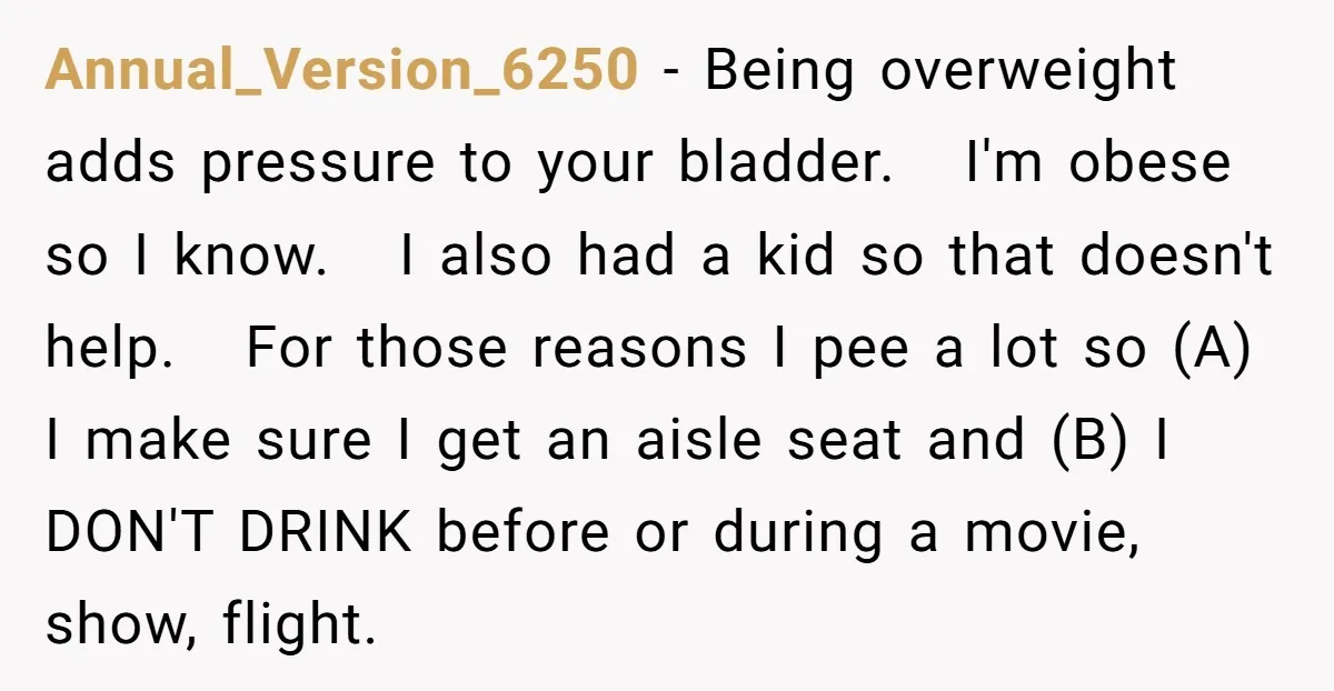 Annual_Version_6250 − Being overweight adds pressure to your bladder. I'm obese so I know. I also had a kid so that doesn't help. For those reasons I pee a lot...