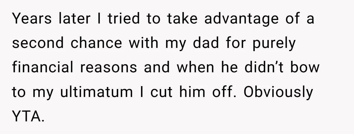 Years later I tried to take advantage of a second chance with my dad for purely financial reasons and when he didn’t bow to my ultimatum I cut him off....