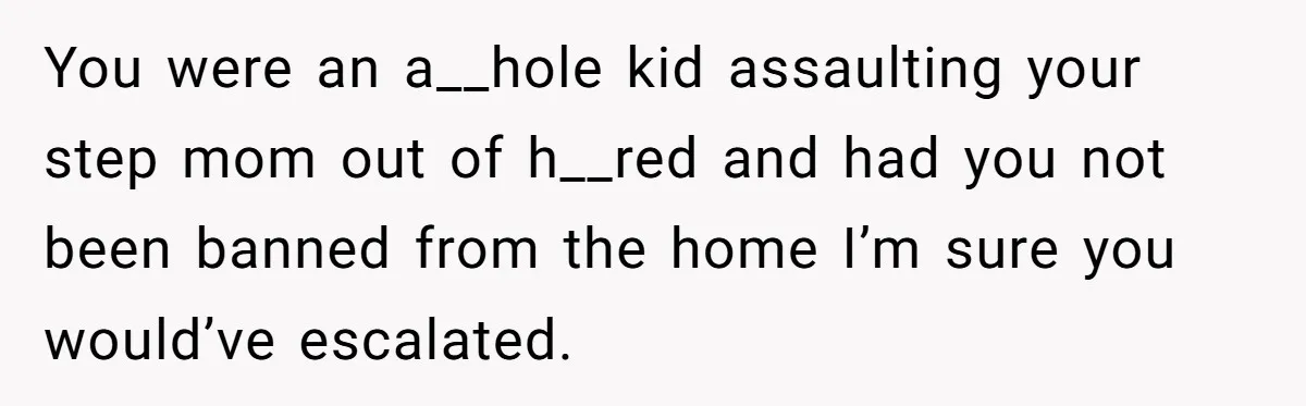 You were an a__hole kid assaulting your step mom out of h__red and had you not been banned from the home I’m sure you would’ve escalated.