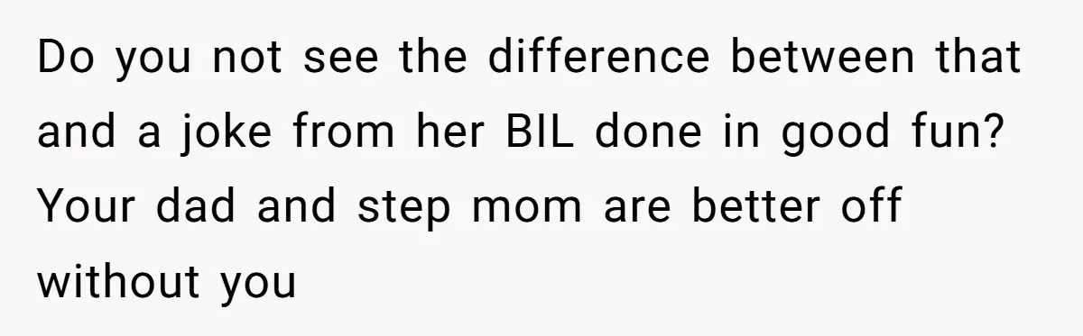 Do you not see the difference between that and a joke from her BIL done in good fun? Your dad and step mom are better off without you