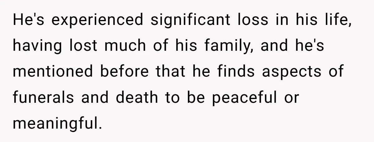He's experienced significant loss in his life, having lost much of his family, and he's mentioned before that he finds aspects of funerals and death to be peaceful or meaningful.