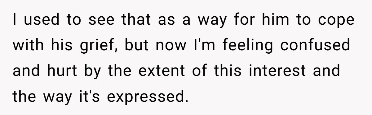 I used to see that as a way for him to cope with his grief, but now I'm feeling confused and hurt by the extent of this interest and the...