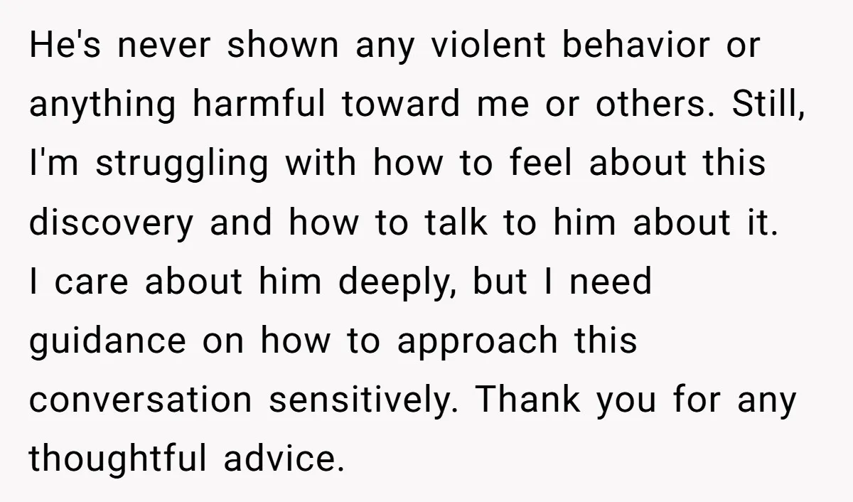 He's never shown any violent behavior or anything harmful toward me or others. Still, I'm struggling with how to feel about this discovery and how to talk to him about...