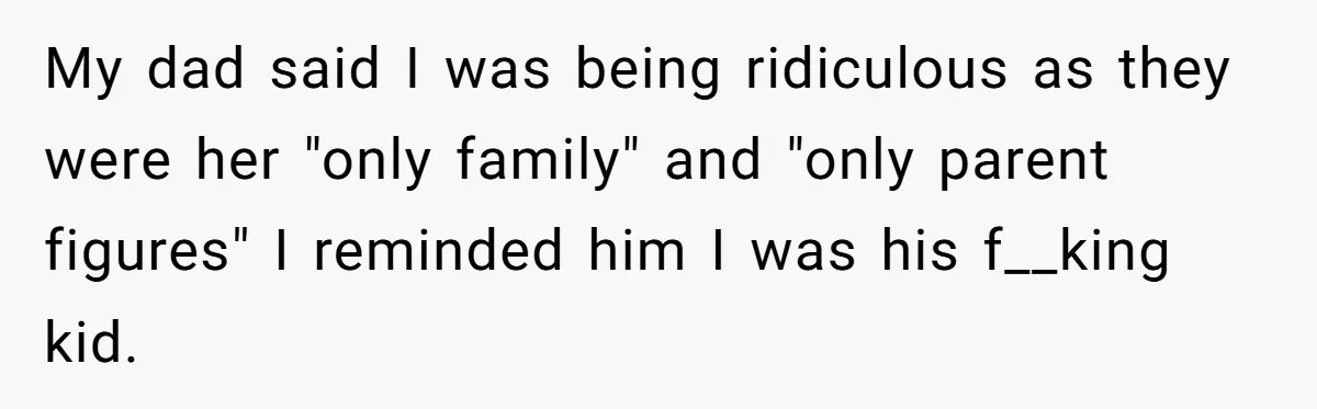 My dad said I was being ridiculous as they were her "only family" and "only parent figures" I reminded him I was his f__king kid.