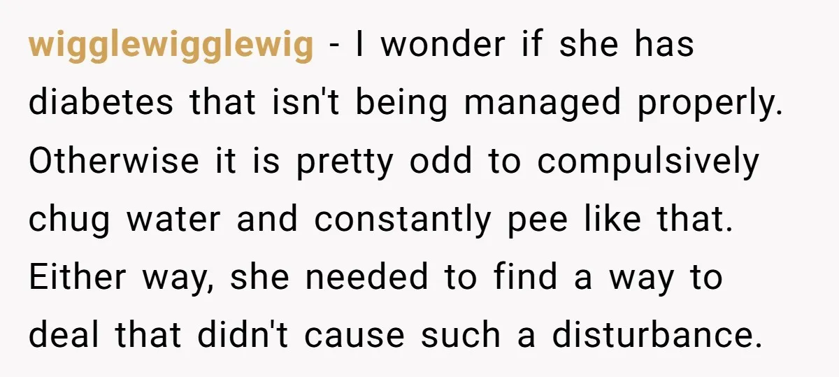 wigglewigglewig − I wonder if she has diabetes that isn't being managed properly. Otherwise it is pretty odd to compulsively chug water and constantly pee like that. Either way, she...