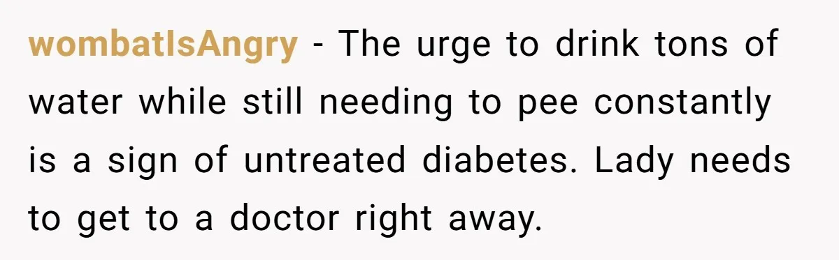 wombatIsAngry − The urge to drink tons of water while still needing to pee constantly is a sign of untreated diabetes. Lady needs to get to a doctor right away.