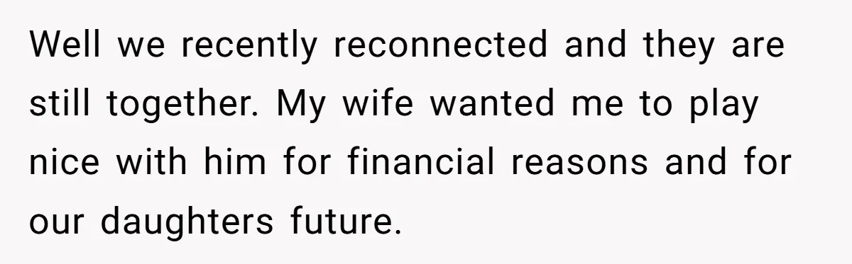 Well we recently reconnected and they are still together. My wife wanted me to play nice with him for financial reasons and for our daughters future.