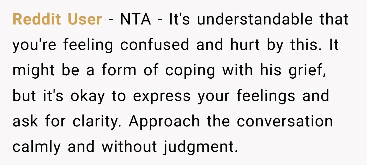 Reddit User − NTA - It's understandable that you're feeling confused and hurt by this. It might be a form of coping with his grief, but it's okay to express...