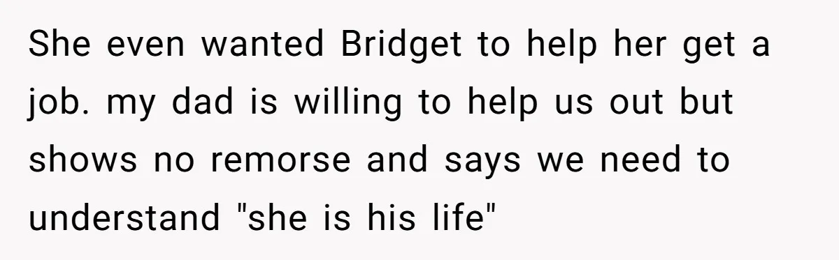 She even wanted Bridget to help her get a job. my dad is willing to help us out but shows no remorse and says we need to understand "she is...