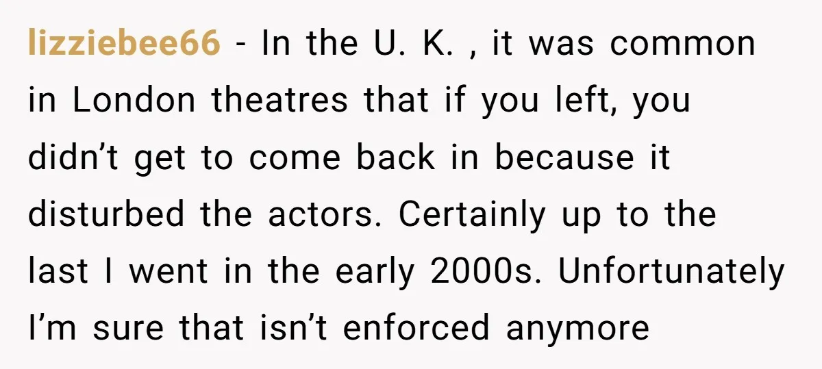 lizziebee66 − In the U. K. , it was common in London theatres that if you left, you didn’t get to come back in because it disturbed the actors. Certainly...