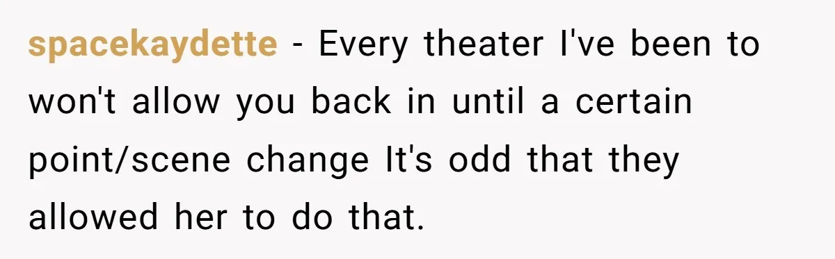 spacekaydette − Every theater I've been to won't allow you back in until a certain point/scene change It's odd that they allowed her to do that.