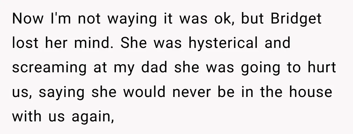 Now I'm not waying it was ok, but Bridget lost her mind. She was hysterical and screaming at my dad she was going to hurt us, saying she would never...