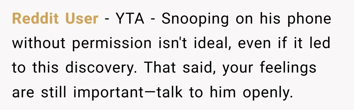 Reddit User − YTA - Snooping on his phone without permission isn't ideal, even if it led to this discovery. That said, your feelings are still important—talk to him openly.