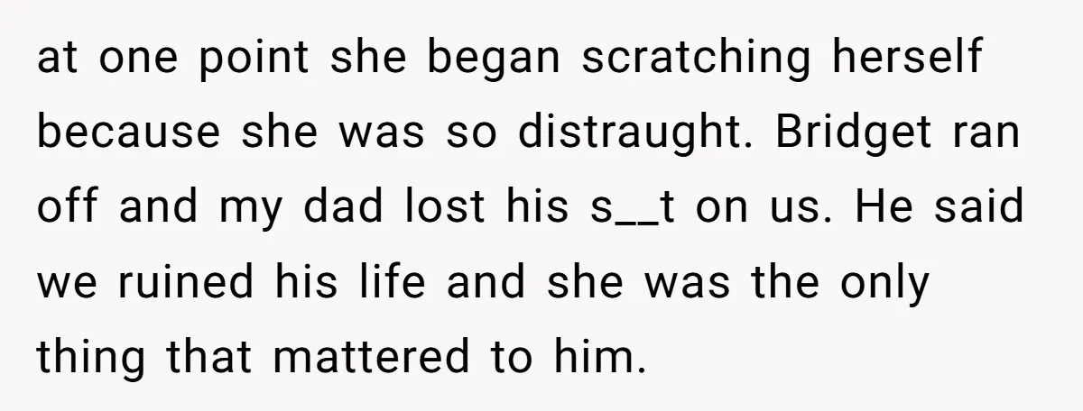 at one point she began scratching herself because she was so distraught. Bridget ran off and my dad lost his s__t on us. He said we ruined his life and...