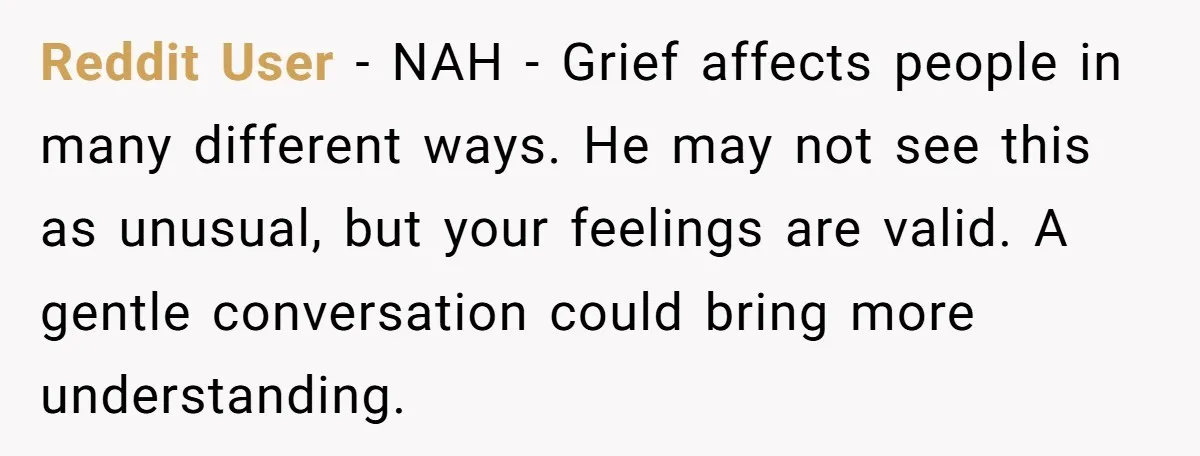 Reddit User − NAH - Grief affects people in many different ways. He may not see this as unusual, but your feelings are valid. A gentle conversation could bring more...