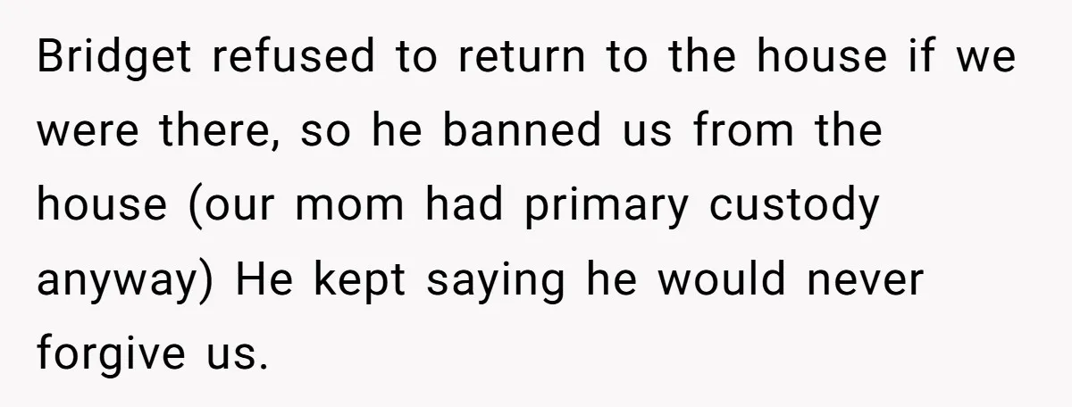 Bridget refused to return to the house if we were there, so he banned us from the house (our mom had primary custody anyway) He kept saying he would never...