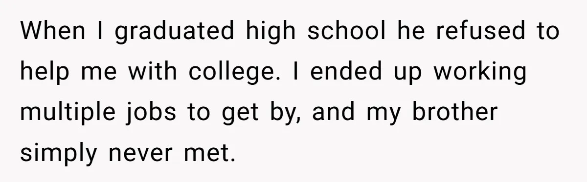 When I graduated high school he refused to help me with college. I ended up working multiple jobs to get by, and my brother simply never met.