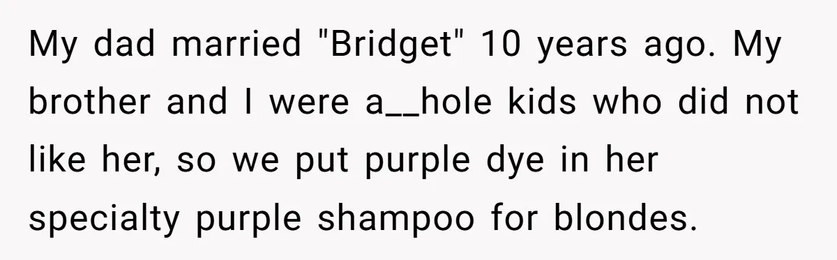 My dad married "Bridget" 10 years ago. My brother and I were a__hole kids who did not like her, so we put purple dye in her specialty purple shampoo for...