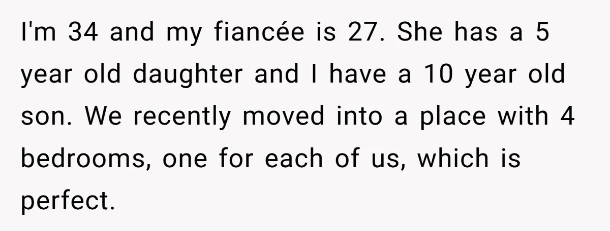I'm 34 and my fiancée is 27. She has a 5 year old daughter and I have a 10 year old son. We recently moved into a place with 4...