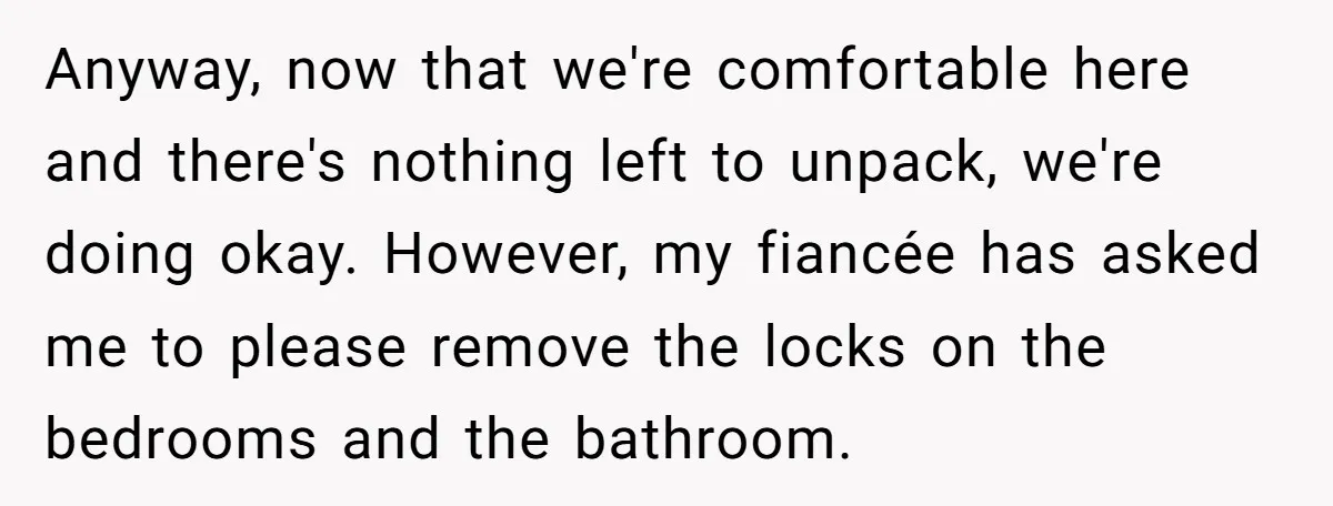 Anyway, now that we're comfortable here and there's nothing left to unpack, we're doing okay. However, my fiancée has asked me to please remove the locks on the bedrooms and...