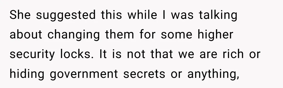 She suggested this while I was talking about changing them for some higher security locks. It is not that we are rich or hiding government secrets or anything,
