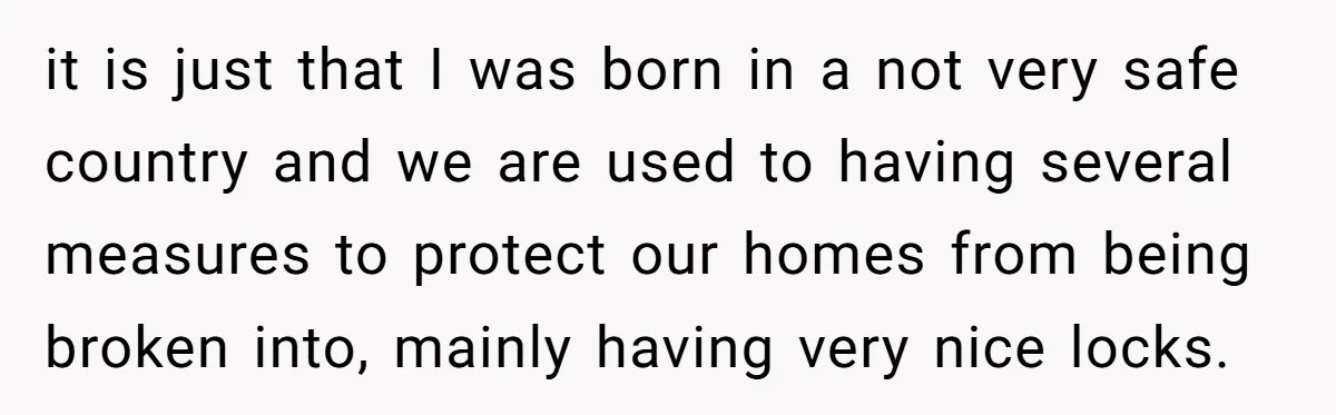 it is just that I was born in a not very safe country and we are used to having several measures to protect our homes from being broken into, mainly...