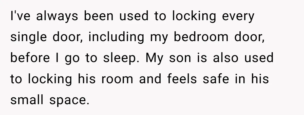 I've always been used to locking every single door, including my bedroom door, before I go to sleep. My son is also used to locking his room and feels safe...