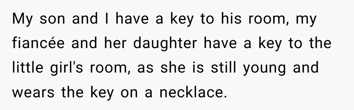 My son and I have a key to his room, my fiancée and her daughter have a key to the little girl's room, as she is still young and wears...