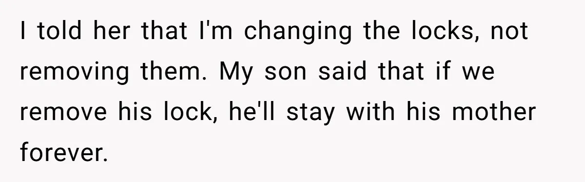 I told her that I'm changing the locks, not removing them. My son said that if we remove his lock, he'll stay with his mother forever.