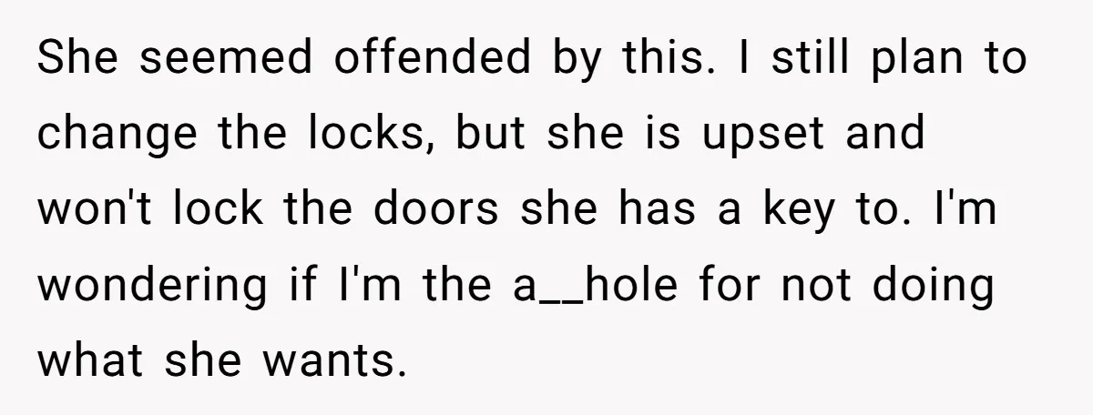 She seemed offended by this. I still plan to change the locks, but she is upset and won't lock the doors she has a key to. I'm wondering if I'm...