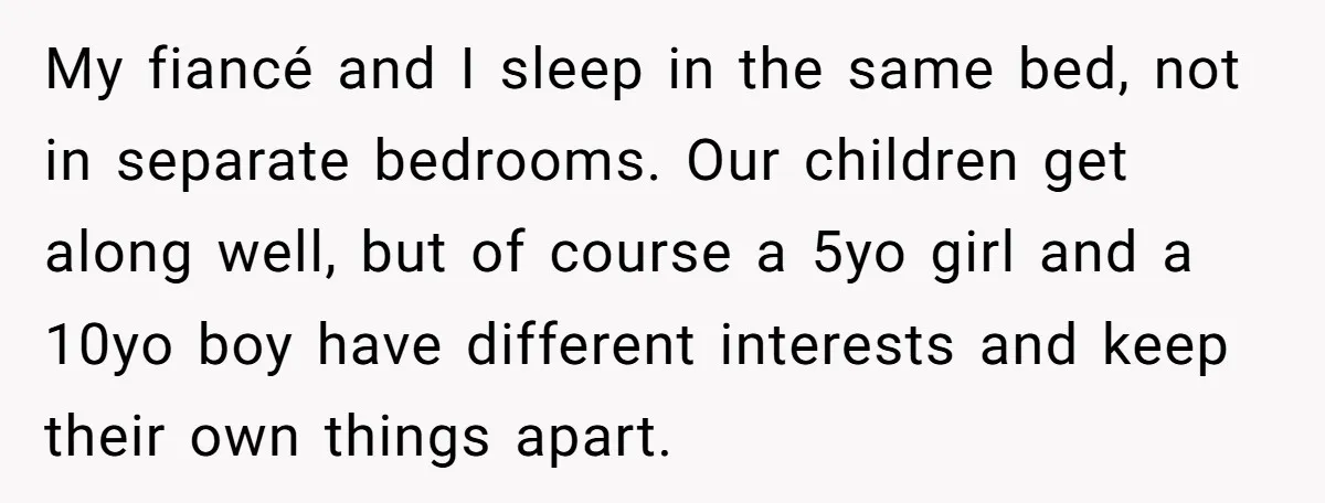 My fiancé and I sleep in the same bed, not in separate bedrooms. Our children get along well, but of course a 5yo girl and a 10yo boy have different...