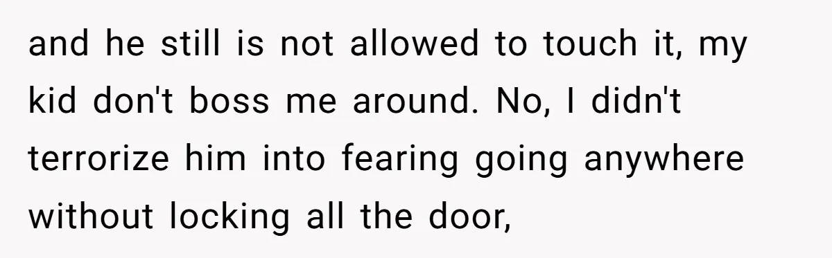 and he still is not allowed to touch it, my kid don't boss me around. No, I didn't terrorize him into fearing going anywhere without locking all the door,