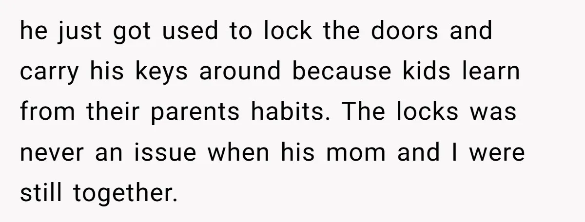 he just got used to lock the doors and carry his keys around because kids learn from their parents habits. The locks was never an issue when his mom and...
