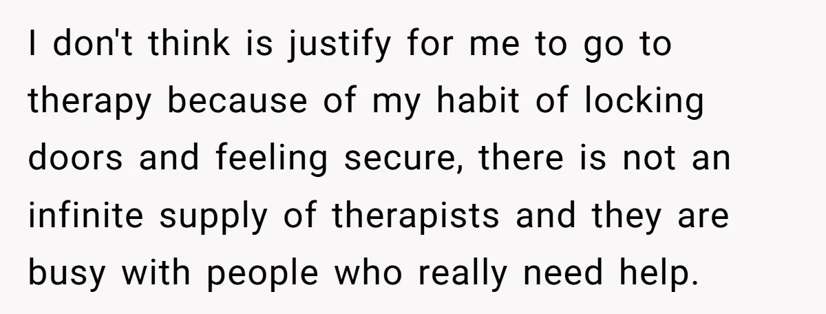 I don't think is justify for me to go to therapy because of my habit of locking doors and feeling secure, there is not an infinite supply of therapists and...