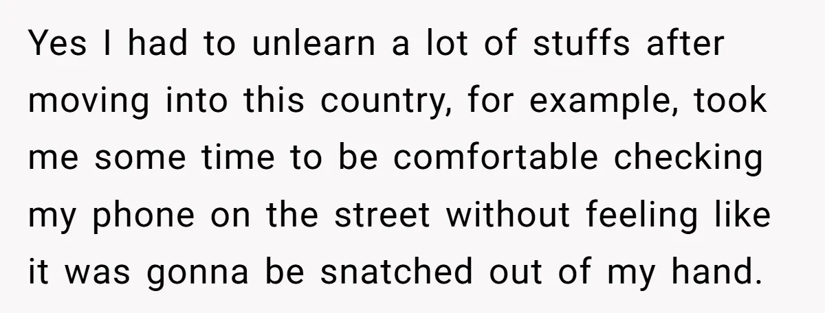 Yes I had to unlearn a lot of stuffs after moving into this country, for example, took me some time to be comfortable checking my phone on the street without...