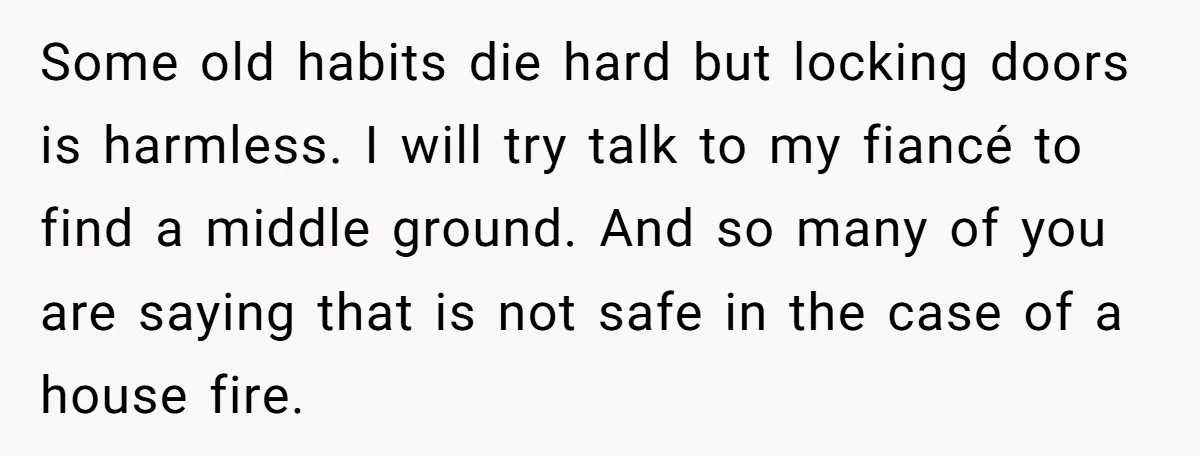 Some old habits die hard but locking doors is harmless. I will try talk to my fiancé to find a middle ground. And so many of you are saying that...