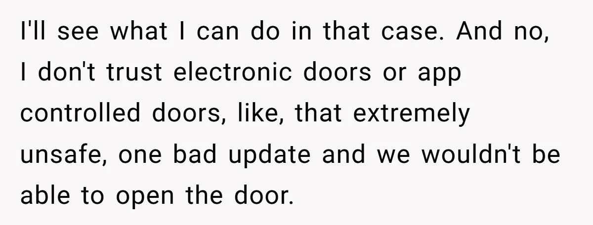I'll see what I can do in that case. And no, I don't trust electronic doors or app controlled doors, like, that extremely unsafe, one bad update and we wouldn't...
