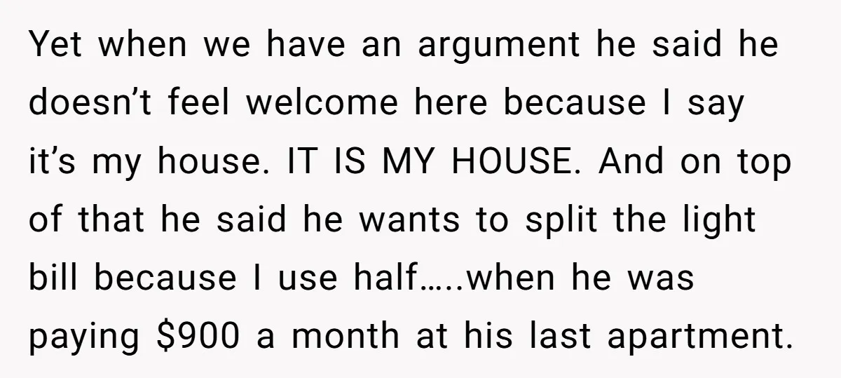 Yet when we have an argument he said he doesn’t feel welcome here because I say it’s my house. IT IS MY HOUSE. And on top of that he said...