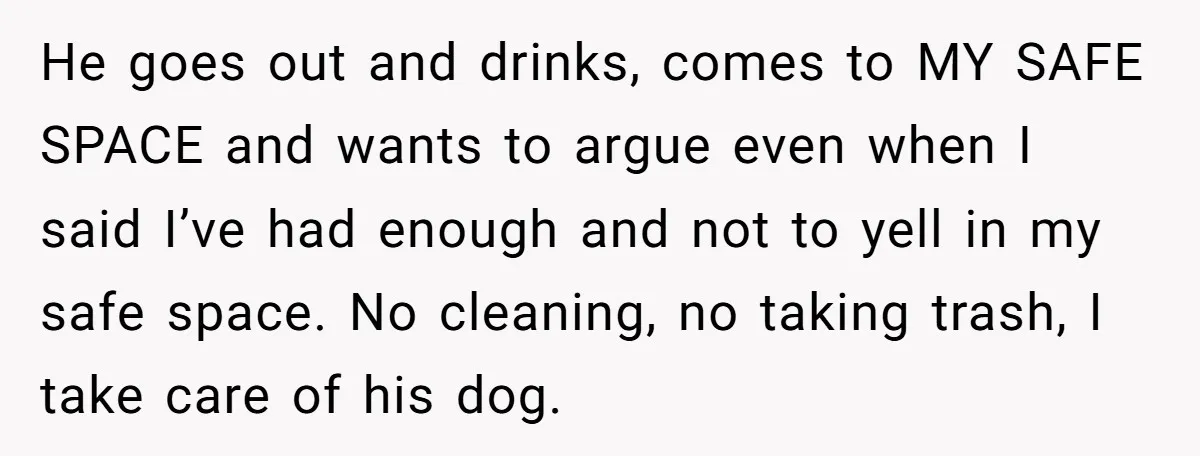 He goes out and drinks, comes to MY SAFE SPACE and wants to argue even when I said I’ve had enough and not to yell in my safe space. No...