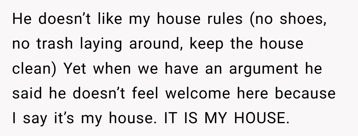 He doesn’t like my house rules (no shoes, no trash laying around, keep the house clean) Yet when we have an argument he said he doesn’t feel welcome here because...