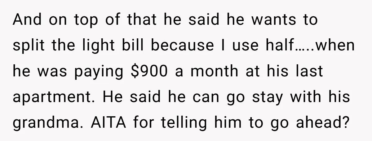 And on top of that he said he wants to split the light bill because I use half…..when he was paying $900 a month at his last apartment. He said...